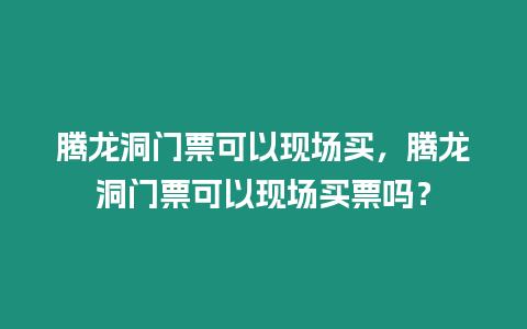 騰龍洞門票可以現場買，騰龍洞門票可以現場買票嗎？