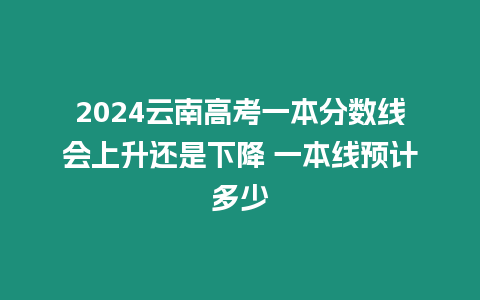 2024云南高考一本分數線會上升還是下降 一本線預計多少