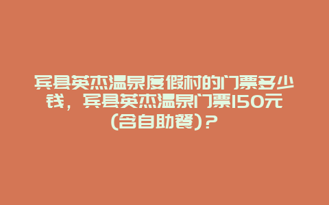 賓縣英杰溫泉度假村的門票多少錢，賓縣英杰溫泉門票150元(含自助餐)？