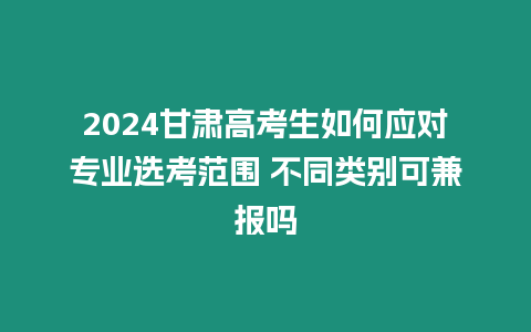 2024甘肅高考生如何應對專業選考范圍 不同類別可兼報嗎