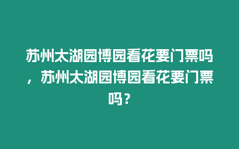 蘇州太湖園博園看花要門票嗎，蘇州太湖園博園看花要門票嗎？