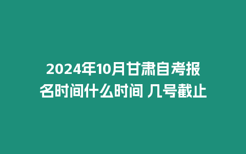 2024年10月甘肅自考報名時間什么時間 幾號截止