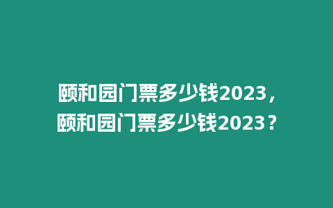 頤和園門票多少錢2023，頤和園門票多少錢2023？