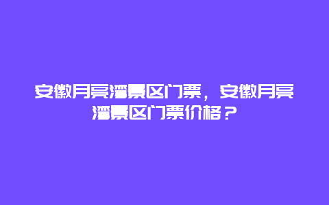 安徽月亮灣景區門票，安徽月亮灣景區門票價格？