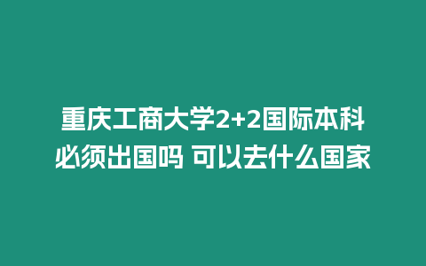 重慶工商大學2+2國際本科必須出國嗎 可以去什么國家