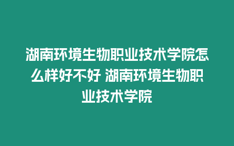 湖南環境生物職業技術學院怎么樣好不好 湖南環境生物職業技術學院