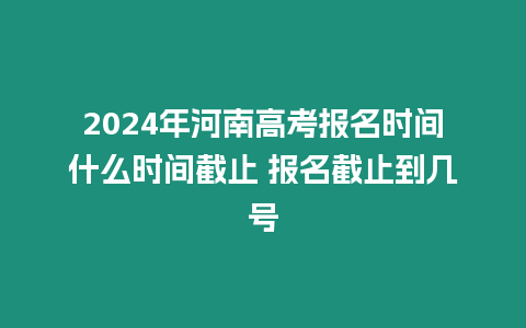 2024年河南高考報名時間什么時間截止 報名截止到幾號