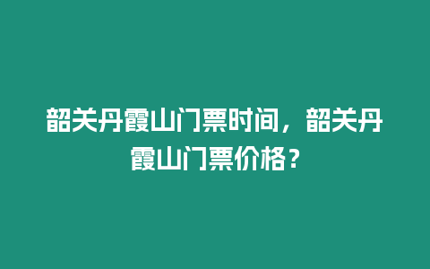 韶關丹霞山門票時間，韶關丹霞山門票價格？