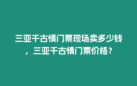 三亞千古情門票現場賣多少錢，三亞千古情門票價格？