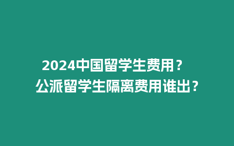 2024中國留學生費用？ 公派留學生隔離費用誰出？