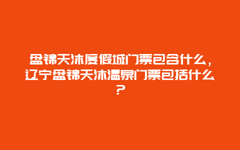 盤錦天沐度假城門票包含什么，遼寧盤錦天沐溫泉門票包括什么？