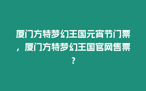 廈門方特夢幻王國元宵節門票，廈門方特夢幻王國官網售票？