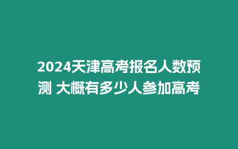 2024天津高考報名人數預測 大概有多少人參加高考