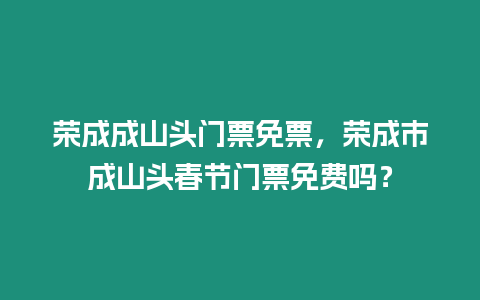 榮成成山頭門票免票，榮成市成山頭春節門票免費嗎？