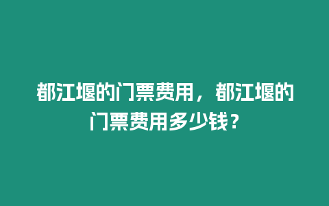 都江堰的門票費用，都江堰的門票費用多少錢？