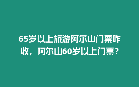 65歲以上旅游阿爾山門票咋收，阿爾山60歲以上門票？