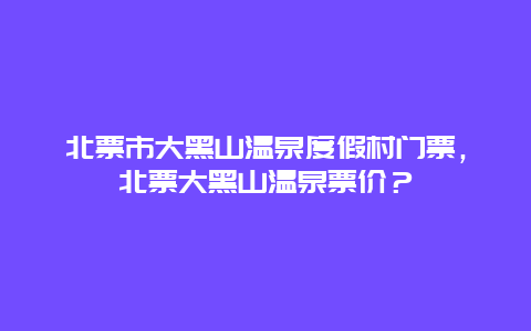 北票市大黑山溫泉度假村門票，北票大黑山溫泉票價？