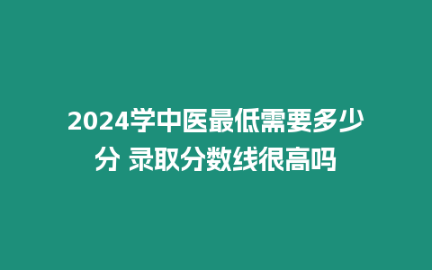 2024學(xué)中醫(yī)最低需要多少分 錄取分?jǐn)?shù)線很高嗎