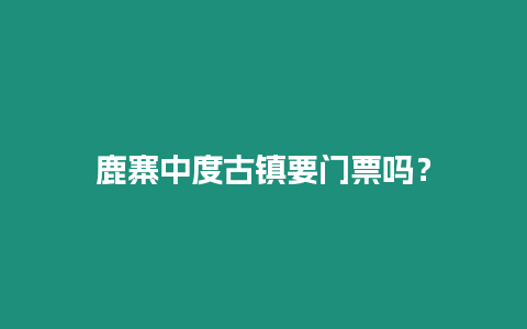 鹿寨中度古鎮(zhèn)要門票嗎？