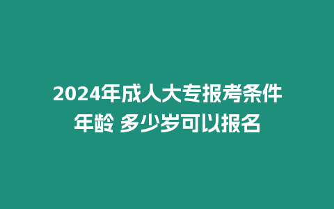 2024年成人大專報考條件年齡 多少歲可以報名