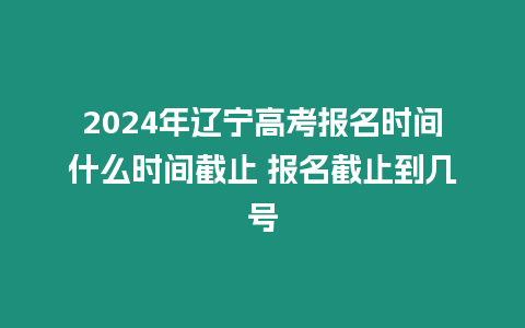 2024年遼寧高考報名時間什么時間截止 報名截止到幾號