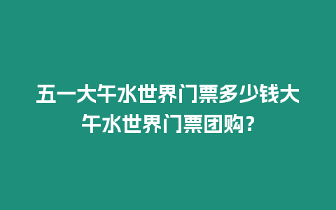 五一大午水世界門票多少錢大午水世界門票團購？