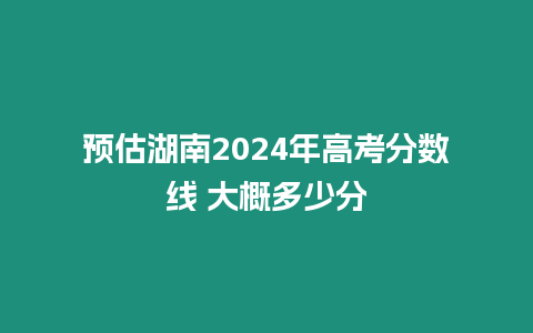 預估湖南2024年高考分數線 大概多少分