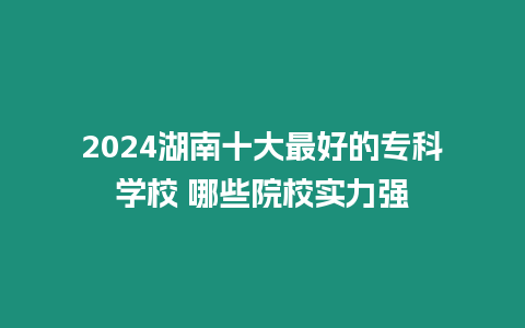 2024湖南十大最好的專科學校 哪些院校實力強