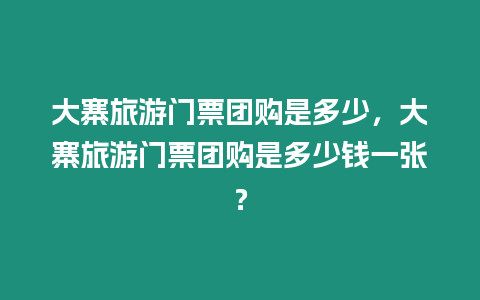 大寨旅游門票團(tuán)購(gòu)是多少，大寨旅游門票團(tuán)購(gòu)是多少錢一張？