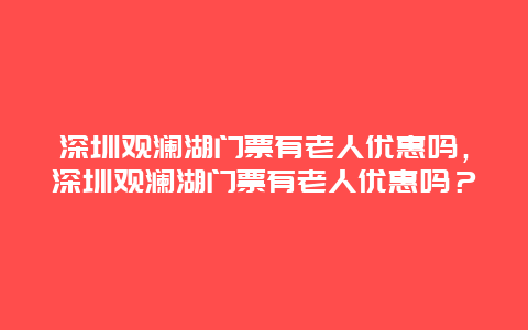 深圳觀瀾湖門票有老人優惠嗎，深圳觀瀾湖門票有老人優惠嗎？