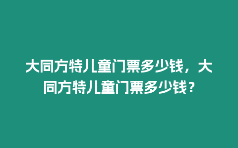 大同方特兒童門票多少錢，大同方特兒童門票多少錢？