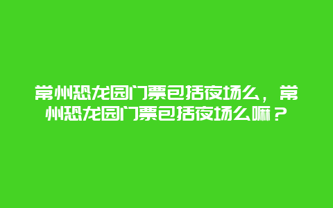 常州恐龍園門票包括夜場(chǎng)么，常州恐龍園門票包括夜場(chǎng)么嘛？