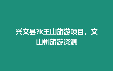 興文縣?k王山旅游項目，文山州旅游資源