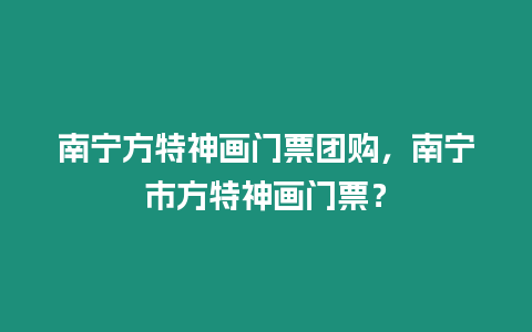 南寧方特神畫門票團(tuán)購，南寧市方特神畫門票？