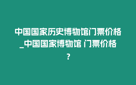 中國國家歷史博物館門票價格_中國國家博物館 門票價格？