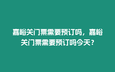 嘉峪關門票需要預訂嗎，嘉峪關門票需要預訂嗎今天？