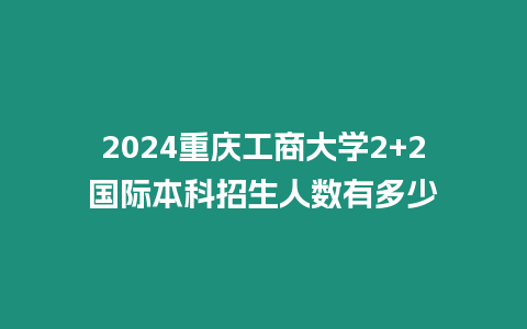 2024重慶工商大學2+2國際本科招生人數有多少