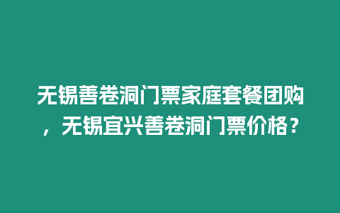 無錫善卷洞門票家庭套餐團購，無錫宜興善卷洞門票價格？