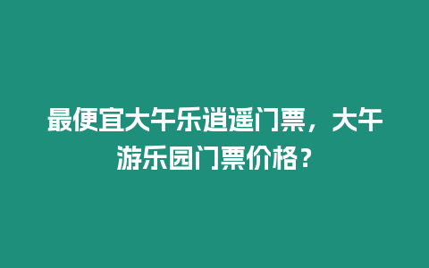 最便宜大午樂(lè)逍遙門票，大午游樂(lè)園門票價(jià)格？