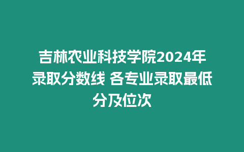 吉林農業科技學院2024年錄取分數線 各專業錄取最低分及位次