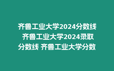 齊魯工業大學2024分數線 齊魯工業大學2024錄取分數線 齊魯工業大學分數