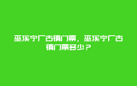 巫溪寧廠古鎮門票，巫溪寧廠古鎮門票多少？