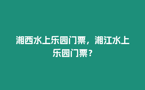 湘西水上樂園門票，湘江水上樂園門票？