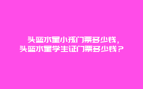 汕頭藍水星小孩門票多少錢，汕頭藍水星學生證門票多少錢？