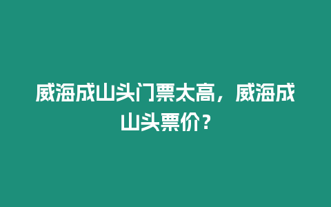 威海成山頭門票太高，威海成山頭票價？