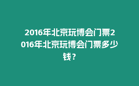 2016年北京玩博會門票2016年北京玩博會門票多少錢？