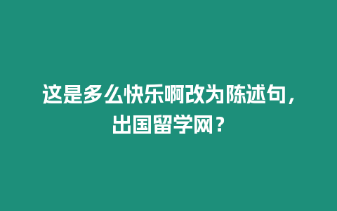 這是多么快樂啊改為陳述句，出國留學網？