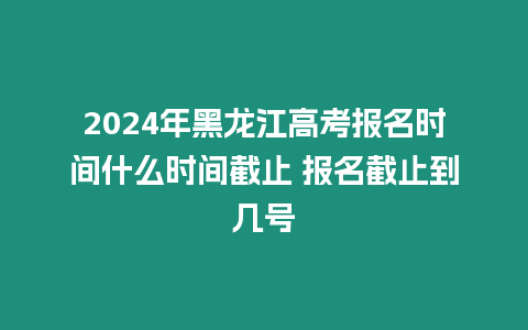 2024年黑龍江高考報(bào)名時(shí)間什么時(shí)間截止 報(bào)名截止到幾號(hào)