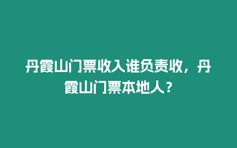 丹霞山門票收入誰負責收，丹霞山門票本地人？