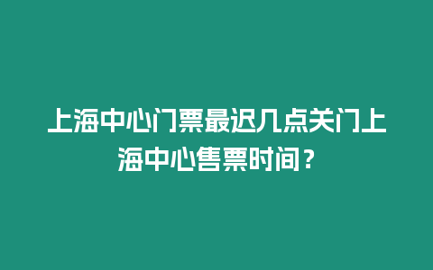 上海中心門票最遲幾點關門上海中心售票時間？